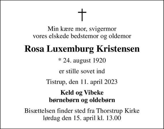 Min kære mor, svigermor vores elskede bedstemor og oldemor
Rosa Luxemburg Kristensen
* 24. august 1920
er stille sovet ind
Tistrup, den 11. april 2023
Keld og Vibeke børnebørn og oldebørn
Bisættelsen finder sted fra Thorstrup Kirke  lørdag den 15. april kl. 13.00