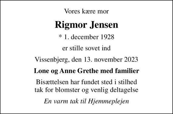 Vores kære mor
Rigmor Jensen
* 1. december 1928
er stille sovet ind
Vissenbjerg, den 13. november 2023
Lone og Anne Grethe med familier
Bisættelsen har fundet sted i stilhed tak for blomster og venlig deltagelse
En varm tak til Hjemmeplejen