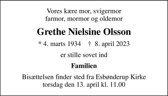 Vores kære mor, svigermor farmor, mormor og oldemor
Grethe Nielsine Olsson
* 4. marts 1934    &#x271d; 8. april 2023
er stille sovet ind
Familien
Bisættelsen finder sted fra Esbønderup Kirke  torsdag den 13. april kl. 11.00