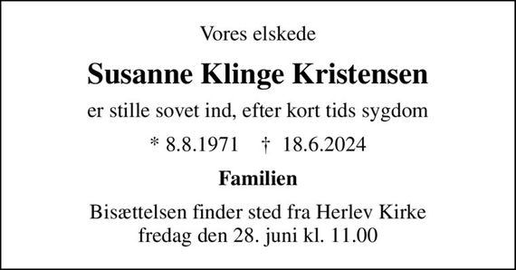 Vores elskede
Susanne Klinge Kristensen
er stille sovet ind, efter kort tids sygdom
* 8.8.1971    &#x271d; 18.6.2024
Familien
Bisættelsen finder sted fra Herlev Kirke  fredag den 28. juni kl. 11.00