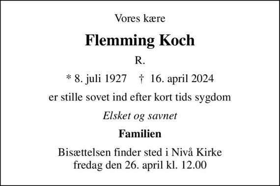 Vores kære
Flemming Koch
R.
* 8. juli 1927    &#x271d; 16. april 2024
er stille sovet ind efter kort tids sygdom
Elsket og savnet
Familien
Bisættelsen finder sted i Nivå Kirke  fredag den 26. april kl. 12.00