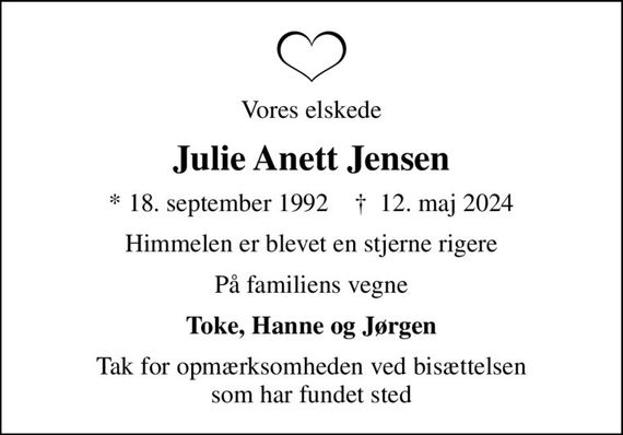 Vores elskede
Julie Anett Jensen
* 18. september 1992    &#x271d; 12. maj 2024
Himmelen er blevet en stjerne rigere
På familiens vegne
Toke, Hanne og Jørgen
Tak for opmærksomheden ved bisættelsen som har fundet sted