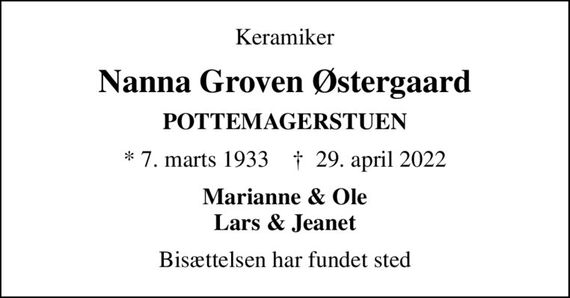Keramiker
Nanna Groven Østergaard
POTTEMAGERSTUEN
* 7. marts 1933    &#x271d; 29. april 2022
Marianne & Ole Lars & Jeanet
Bisættelsen har fundet sted