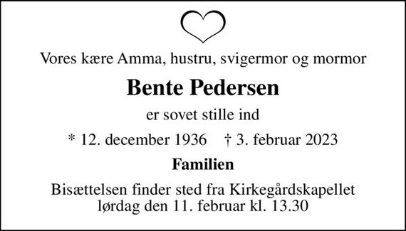 Vores kære Amma, hustru, svigermor og mormor
Bente Pedersen
er sovet stille ind
* 12. december 1936    &#x271d; 3. februar 2023
Familien
Bisættelsen finder sted fra Kirkegårdskapellet  lørdag den 11. februar kl. 13.30