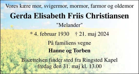 Vores kære mor, svigermor, mormor, farmor og oldemor 
Gerda Elisabeth Friis Christiansen 
"Melander" 
*&#x200B; 4. februar 1930&#x200B;    &#x2020;&#x200B; 21. maj 2024 
På familiens vegne 
Hanne og Torben 
Bisættelsen&#x200B; finder sted fra Ringsted Kapel&#x200B; fredag den 31. maj&#x200B; kl. 11.00