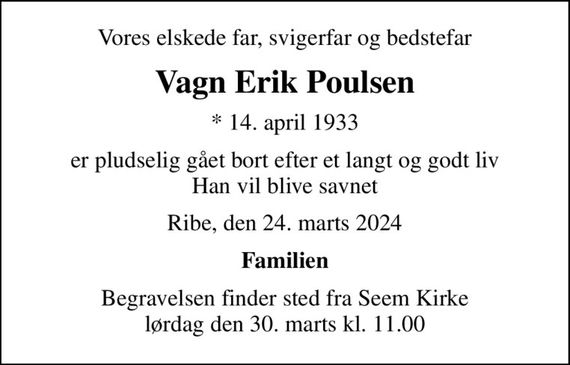 Vores elskede far, svigerfar og bedstefar
Vagn Erik Poulsen
* 14. april 1933
er pludselig gået bort efter et langt og godt liv Han vil blive savnet
Ribe, den 24. marts 2024
Familien
Begravelsen finder sted fra Seem Kirke  lørdag den 30. marts kl. 11.00