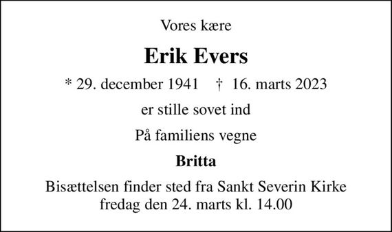 Vores kære
Erik Evers
* 29. december 1941    &#x271d; 16. marts 2023
er stille sovet ind
På familiens vegne
Britta
Bisættelsen finder sted fra Sankt Severin Kirke  fredag den 24. marts kl. 14.00