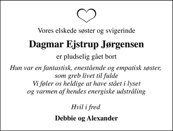 Vores elskede søster og svigerinde
Dagmar Ejstrup Jørgensen
er pludselig gået bort
Hun var en fantastisk, enestående og empatisk søster,  som greb livet til fulde Vi føler os heldige at have stået i lyset og varmen af hendes energiske udstråling  Hvil i fred 
Debbie og Alexander
