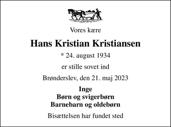 Vores kære
Hans Kristian Kristiansen
* 24. august 1934
er stille sovet ind
Brønderslev, den 21. maj 2023
Inge Børn og svigerbørn Barnebarn og oldebørn
Bisættelsen har fundet sted
