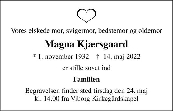 Vores elskede mor, svigermor, bedstemor og oldemor
Magna Kjærsgaard
* 1. november 1932    &#x271d; 14. maj 2022
er stille sovet ind
Familien
Begravelsen finder sted tirsdag den 24. maj kl. 14.00 fra Viborg Kirkegårdskapel