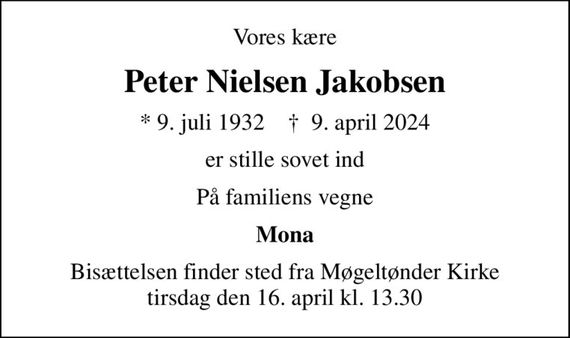 Vores kære
Peter Nielsen Jakobsen
* 9. juli 1932    &#x271d; 9. april 2024
er stille sovet ind
På familiens vegne
Mona
Bisættelsen finder sted fra Møgeltønder Kirke  tirsdag den 16. april kl. 13.30