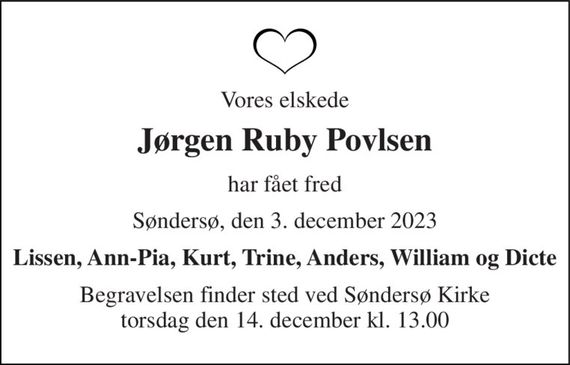 Vores elskede 
Jørgen Ruby Povlsen 
har fået fred 
Søndersø, den 3. december 2023 
Lissen, Ann-Pia, Kurt, Trine, Anders, William og Dicte 
Begravelsen&#x200B; finder sted ved Søndersø Kirke&#x200B; torsdag den 14. december&#x200B; kl. 13.00
