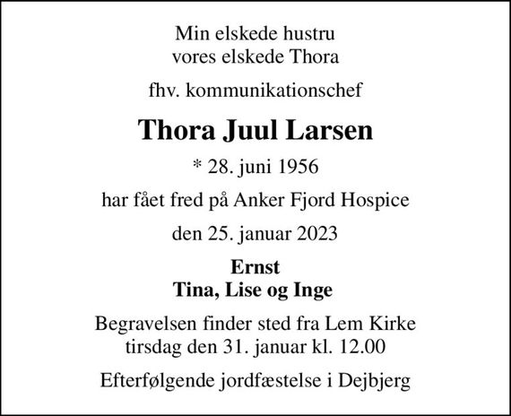 Min elskede hustru vores elskede Thora
fhv. kommunikationschef
Thora Juul Larsen
* 28. juni 1956
har fået fred på Anker Fjord Hospice
den 25. januar 2023
Ernst Tina, Lise og Inge 
Begravelsen finder sted fra Lem Kirke  tirsdag den 31. januar kl. 12.00 
Efterfølgende jordfæstelse i Dejbjerg