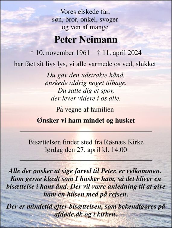 Vores elskede far,  søn, bror, onkel, svoger  og ven af mange  
Peter Neimann 
*&#x200B; 10. november 1961&#x200B;    &#x2020;&#x200B; 11. april 2024 
har fået sit livs lys, vi alle varmede os ved, slukket  
Du gav den udstrakte hånd, ønskede aldrig noget tilbage. Du satte dig et spor, der lever videre i os alle. 
På vegne af familien  
Ønsker vi ham mindet og husket 
Bisættelsen&#x200B; finder sted fra Røsnæs Kirke&#x200B; lørdag den 27. april&#x200B; kl. 14.00 
Alle der ønsker at sige farvel til Peter, er velkommen.  Kom gerne klædt som I husker ham, så det bliver en bisættelse i hans ånd. Der vil være anledning til at give ham en hilsen med på rejsen. 
Der er mindetid efter bisættelsen, som bekendtgøres på afdøde.dk og i kirken.