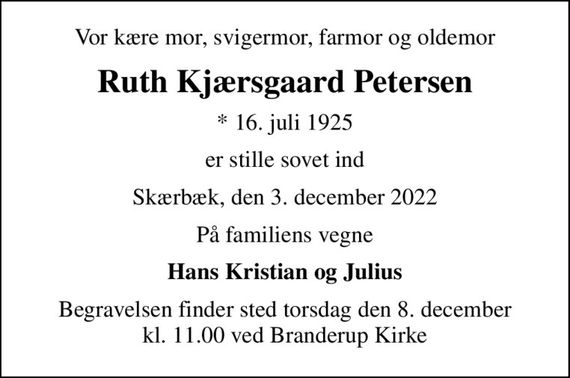 Vor kære mor, svigermor, farmor og oldemor
Ruth Kjærsgaard Petersen
* 16. juli 1925
er stille sovet ind
Skærbæk, den 3. december 2022
På familiens vegne
Hans Kristian og Julius
Begravelsen finder sted torsdag den 8. december kl. 11.00 ved Branderup Kirke