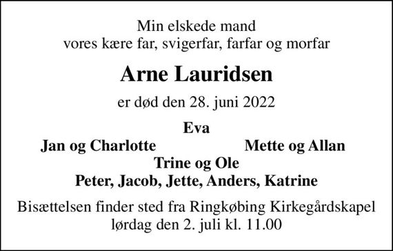 Min elskede mand vores kære far, svigerfar, farfar og morfar
Arne Lauridsen
er død den 28. juni 2022
Eva
Jan og Charlotte
Mette og Allan
Bisættelsen finder sted fra Ringkøbing Kirkegårdskapel  lørdag den 2. juli kl. 11.00