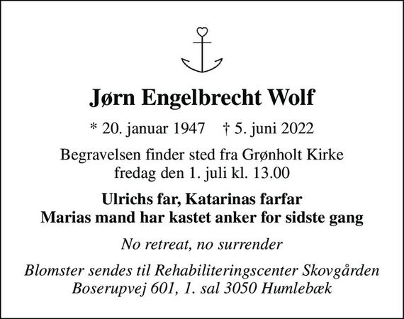 Jørn Engelbrecht Wolf 
*&#x200B; 20. januar 1947&#x200B;    &#x2020;&#x200B; 5. juni 2022 
Begravelsen&#x200B; finder sted fra Grønholt Kirke&#x200B; fredag den 1. juli&#x200B; kl. 13.00 
Ulrichs far, Katarinas farfar Marias mand har kastet anker for sidste gang 
No retreat, no surrender 
Blomster sendes til Rehabiliteringscenter Skovgården Boserupvej 601, 1. sal 3050 Humlebæk