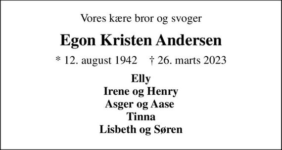 Vores kære bror og svoger
Egon Kristen Andersen
* 12. august 1942    &#x271d; 26. marts 2023
Elly Irene og Henry Asger og Aase  Tinna Lisbeth og Søren