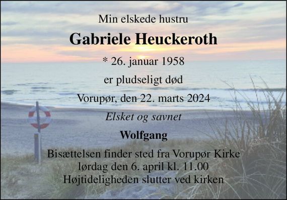 Min elskede hustru 
Gabriele Heuckeroth 
*&#x200B; 26. januar 1958 
er pludseligt død 
Vorupør, den 22. marts 2024 
Elsket og savnet 
Wolfgang 
Bisættelsen&#x200B; finder sted fra Vorupør Kirke&#x200B; lørdag den 6. april&#x200B; kl. 11.00 Højtideligheden slutter ved kirken