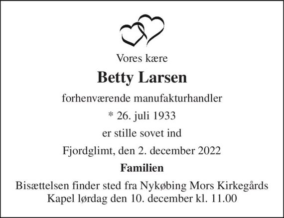 Vores kære 
Betty Larsen 
forhenværende manufakturhandler 
* 26. juli 1933 
er stille sovet ind 
Fjordglimt, den 2. december 2022 
Familien 
Bisættelsen finder sted fra Nykøbing Mors Kirkegårds Kapel lørdag den 10. december kl. 11.00
