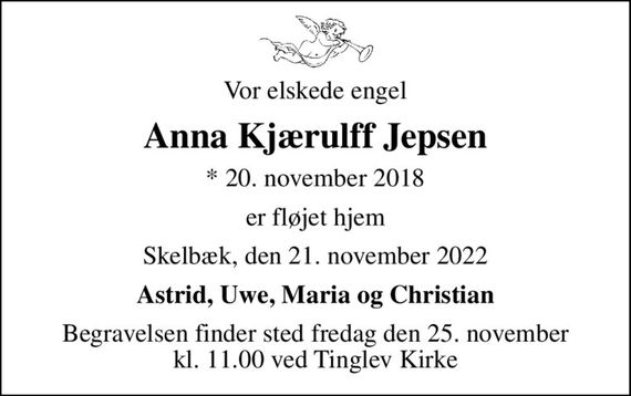 Vor elskede engel
Anna Kjærulff Jepsen
* 20. november 2018
er fløjet hjem
Skelbæk, den 21. november 2022
Astrid, Uwe, Maria og Christian
Begravelsen finder sted fredag den 25. november kl. 11.00 ved Tinglev Kirke