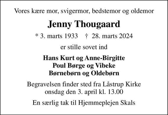 Vores kære mor, svigermor, bedstemor og oldemor
Jenny Thougaard
* 3. marts 1933    &#x271d; 28. marts 2024
er stille sovet ind
Hans Kurt og Anne-Birgitte Poul Børge og Vibeke Børnebørn og Oldebørn
Begravelsen finder sted fra Låstrup Kirke  onsdag den 3. april kl. 13.00 
En særlig tak til Hjemmeplejen Skals