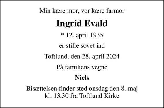 Min kære mor, vor kære farmor
Ingrid Evald
* 12. april 1935
er stille sovet ind
Toftlund, den 28. april 2024
På familiens vegne
Niels
Bisættelsen finder sted onsdag den 8. maj kl. 13.30 fra Toftlund Kirke