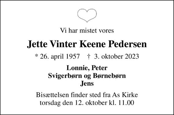 Vi har mistet vores
Jette Vinter Keene Pedersen
* 26. april 1957    &#x271d; 3. oktober 2023
Lonnie, Peter Svigerbørn og Børnebørn Jens
Bisættelsen finder sted fra As Kirke  torsdag den 12. oktober kl. 11.00