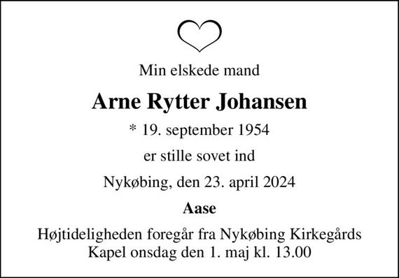 Min elskede mand
Arne Rytter Johansen
* 19. september 1954
er stille sovet ind
Nykøbing, den 23. april 2024
Aase
Højtideligheden foregår fra Nykøbing Kirkegårds Kapel  onsdag den 1. maj kl. 13.00