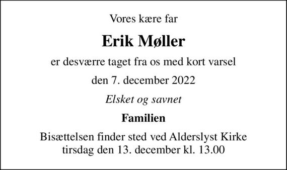 Vores kære far
Erik Møller
er desværre taget fra os med kort varsel
den 7. december 2022
Elsket og savnet
Familien
Bisættelsen finder sted ved Alderslyst Kirke  tirsdag den 13. december kl. 13.00