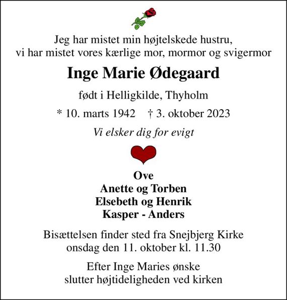Jeg har mistet min højtelskede hustru, vi har mistet vores kærlige mor, mormor og svigermor 
Inge Marie Ødegaard 
født i Helligkilde, Thyholm 
*&#x200B; 10. marts 1942&#x200B;    &#x2020;&#x200B; 3. oktober 2023 
Vi elsker dig for evigt 
Ove Anette og Torben Elsebeth og Henrik Kasper - Anders 
Bisættelsen&#x200B; finder sted fra Snejbjerg Kirke&#x200B; onsdag den 11. oktober&#x200B; kl. 11.30 
Efter Inge Maries ønske slutter højtideligheden ved kirken
