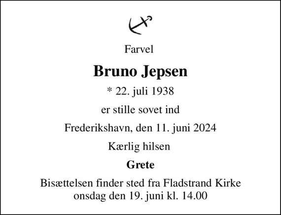 Farvel 
Bruno Jepsen
* 22. juli 1938
er stille sovet ind
Frederikshavn, den 11. juni 2024
Kærlig hilsen 
Grete
Bisættelsen finder sted fra Fladstrand Kirke  onsdag den 19. juni kl. 14.00