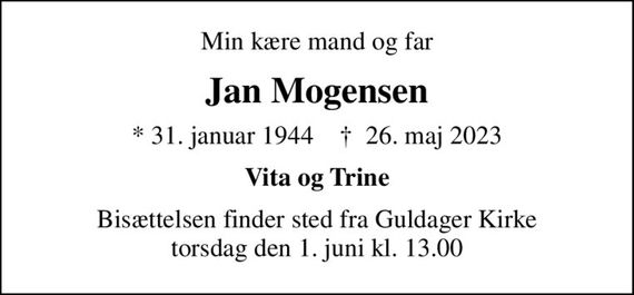 Min kære mand og far
Jan Mogensen
* 31. januar 1944    &#x271d; 26. maj 2023
Vita og Trine
Bisættelsen finder sted fra Guldager Kirke  torsdag den 1. juni kl. 13.00