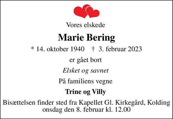 Vores elskede 
Marie Bering
* 14. oktober 1940    &#x271d; 3. februar 2023
er gået bort 
Elsket og savnet 
På familiens vegne 
Trine og Villy 
Bisættelsen finder sted fra Kapellet Gl. Kirkegård, Kolding  onsdag den 8. februar kl. 12.00