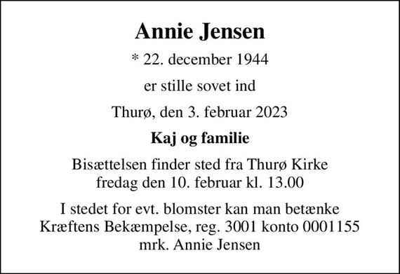 Annie Jensen
* 22. december 1944
er stille sovet ind
Thurø, den 3. februar 2023
Kaj og familie
Bisættelsen finder sted fra Thurø Kirke  fredag den 10. februar kl. 13.00 
I stedet for evt. blomster kan man betænke
					Kræftens Bekæmpelse reg.3001konto0001155mrk. Annie
					Jensen