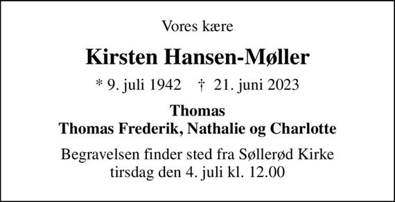 Vores kære
Kirsten Hansen-Møller
* 9. juli 1942    &#x271d; 21. juni 2023
Thomas Thomas Frederik, Nathalie og Charlotte
Begravelsen finder sted fra Søllerød Kirke  tirsdag den 4. juli kl. 12.00