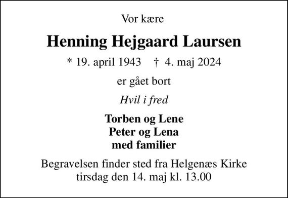 Vor kære 
Henning Hejgaard Laursen
* 19. april 1943    &#x271d; 4. maj 2024
er gået bort
Hvil i fred
Torben og Lene Peter og Lena med familier
Begravelsen finder sted fra Helgenæs Kirke  tirsdag den 14. maj kl. 13.00