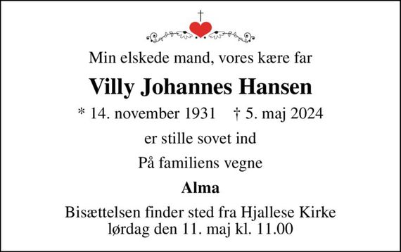 Min elskede mand, vores kære far
Villy Johannes Hansen
* 14. november 1931    &#x271d; 5. maj 2024
er stille sovet ind
På familiens vegne
Alma
Bisættelsen finder sted fra Hjallese Kirke  lørdag den 11. maj kl. 11.00