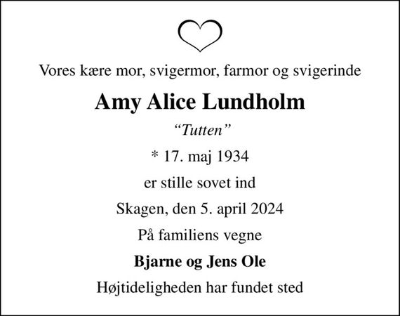 Vores kære mor, svigermor, farmor og svigerinde
Amy Alice Lundholm
 Tutten
* 17. maj 1934
er stille sovet ind
Skagen, den 5. april 2024
På familiens vegne
Bjarne og Jens Ole
Højtideligheden har fundet sted
