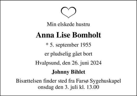 Min elskede hustru
Anna Lise Bomholt
* 5. september 1955
er pludselig gået bort
Hvalpsund, den 26. juni 2024
Johnny Bihlet
Bisættelsen finder sted fra Farsø Sygehuskapel  onsdag den 3. juli kl. 13.00