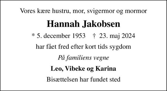Vores kære hustru, mor, svigermor og mormor
Hannah Jakobsen
* 5. december 1953    &#x271d; 23. maj 2024
har fået fred efter kort tids sygdom
På familiens vegne
Leo, Vibeke og Karina
Bisættelsen har fundet sted