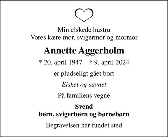 Min elskede hustru Vores kære mor, svigermor og mormor
Annette Aggerholm
* 20. april 1947    &#x271d; 9. april 2024
er pludseligt gået bort
Elsket og savnet
På familiens vegne
Svend børn, svigerbørn og børnebørn
Begravelsen har fundet sted