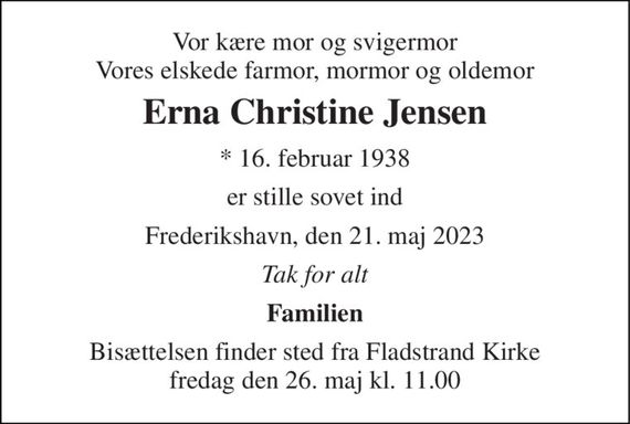 Vor kære mor og svigermor Vores elskede farmor, mormor og oldemor 
Erna Christine Jensen 
* 16. februar 1938 
er stille sovet ind 
Frederikshavn, den 21. maj 2023 
Tak for alt 
Familien 
Bisættelsen finder sted fra Fladstrand Kirke fredag den 26. maj kl. 11.00
