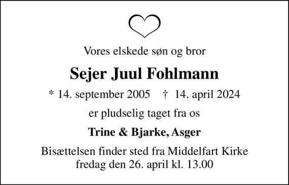 Vores elskede søn og bror
Sejer Juul Fohlmann
* 14. september 2005    &#x271d; 14. april 2024
er pludselig taget fra os
Trine & Bjarke, Asger
Bisættelsen finder sted fra Middelfart Kirke  fredag den 26. april kl. 13.00