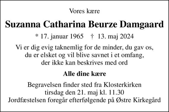 Vores kære
Suzanna Catharina Beurze Damgaard
* 17. januar 1965    &#x271d; 13. maj 2024
Vi er dig evig taknemlig for de minder, du gav os, du er elsket og vil blive savnet i et omfang, der ikke kan beskrives med ord
Alle dine kære
Begravelsen finder sted fra Klosterkirken  tirsdag den 21. maj kl. 11.30  Jordfæstelsen foregår efterfølgende på Østre Kirkegård