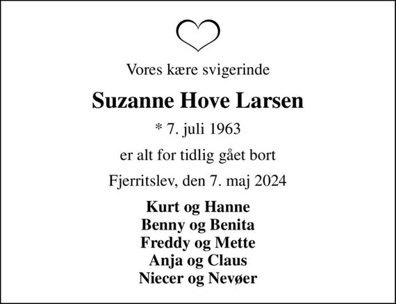 Vores kære svigerinde
Suzanne Hove Larsen
* 7. juli 1963
er alt for tidlig gået bort
Fjerritslev, den 7. maj 2024
Kurt og Hanne Benny og Benita Freddy og Mette Anja og Claus Niecer og Nevøer