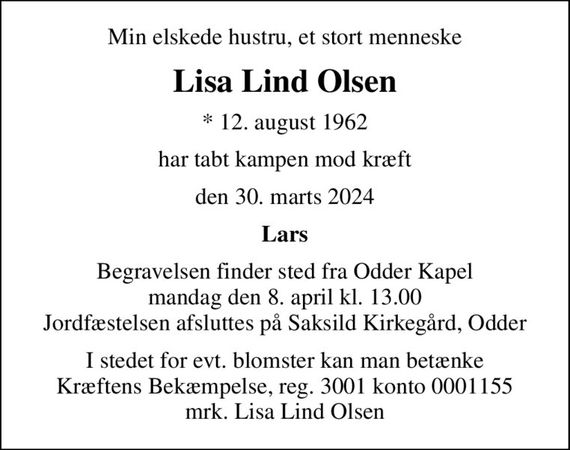Min elskede hustru, et stort menneske
Lisa Lind Olsen
* 12. august 1962
har tabt kampen mod kræft
den 30. marts 2024
Lars
Begravelsen finder sted fra Odder Kapel  mandag den 8. april kl. 13.00  Jordfæstelsen afsluttes på Saksild Kirkegård, Odder
I stedet for evt. blomster kan man betænke
					Kræftens Bekæmpelse reg.3001konto0001155mrk. Lisa
					Lind Olsen