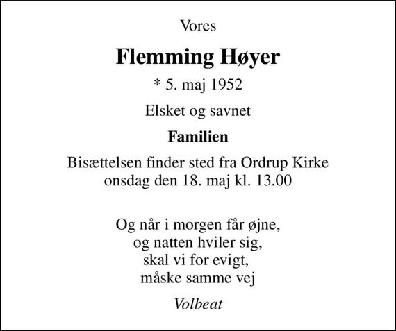 Vores
Flemming Høyer
* 5. maj 1952
Elsket og savnet
Familien
Bisættelsen finder sted fra Ordrup Kirke  onsdag den 18. maj kl. 13.00 
Og når i morgen får øjne, og natten hviler sig, skal vi for evigt,  måske samme vej
Volbeat