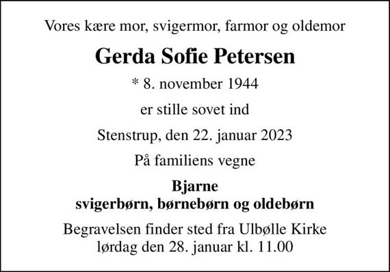 Vores kære mor, svigermor, farmor og oldemor
Gerda Sofie Petersen
* 8. november 1944
er stille sovet ind
Stenstrup, den 22. januar 2023
På familiens vegne
Bjarne svigerbørn, børnebørn og oldebørn
Begravelsen finder sted fra Ulbølle Kirke  lørdag den 28. januar kl. 11.00