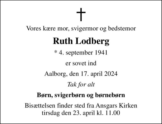 Vores kære mor, svigermor og bedstemor
Ruth Lodberg
* 4. september 1941
er sovet ind
Aalborg, den 17. april 2024
Tak for alt
Børn, svigerbørn og børnebørn
Bisættelsen finder sted fra Ansgars Kirken  tirsdag den 23. april kl. 11.00